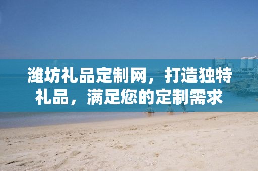 潍坊礼品定制网，打造独特礼品，满足您的定制需求
