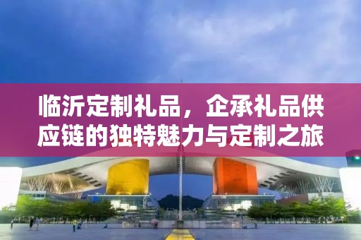 临沂定制礼品，企承礼品供应链的独特魅力与定制之旅